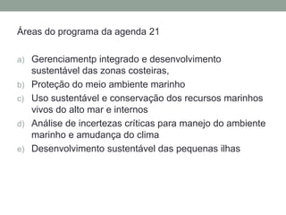 Áreas do programa da agenda 21Gerenciamentp integrado e desenvolvimento sustentável das zonas costeiras, Proteção do meio ambiente marinhoUso sustentável e conservação dos recursos marinhos vivos do alto mar e internosAnálise de incertezas críticas para manejo do ambiente marinho e amudança do climaDesenvolvimento sustentável das pequenas ilhas