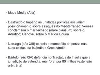 Idade Média (Alta)Destruído o Império as unidades políticas assumiam posicionamento sobre as águas do Mediterrâneo: Veneza  conclamaria o mar fechado (mare clausum) sobre o Adrático; Gênova, sobre o Mar da LigúriaNoruega (séc XIII) exercia o monopólio da pesca nas suas costas, da Islândia e GroelnândiaBártolo (séc XIV) defendia no Tractatus de Insulis que a jurisdição de estendia, mar fora, por 80 milhas (extensão arbitrária)