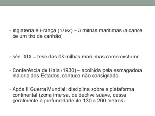 Inglaterra e França (1792) – 3 milhas marítimas (alcance de um tiro de canhão)séc. XIX – tese das 03 milhas marítimas como costumeConferência de Haia (1930) – acolhida pela esmagadora maioria dos Estados, contudo não consignadoApós II Guerra Mundial: disciplina sobre a plataforma continental (zona imersa, de declive suave, cessa geralmente à profundidade de 130 a 200 metros)