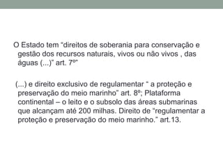 O Estado tem “direitos de soberania para conservação e gestão dos recursos naturais, vivos ou não vivos , das águas (...)” art. 7º” (...) e direito exclusivo de regulamentar “ a proteção e preservação do meio marinho” art. 8º; Plataforma continental – o leito e o subsolo das áreas submarinas que alcançam até 200 milhas. Direito de “regulamentar a proteção e preservação do meio marinho.” art.13.