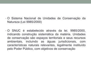 O Sistema Nacional de Unidades de Conservação da Natureza (Lei 9985/2000)O SNUC é estabelecido através da lei. 9985/2000, indicando construção sistemática da matéria. Unidades de conservação são espaços territoriais e seus recursos ambientais, incluindo as águas jurisdicionais, com características naturais relevantes, legalmente instituído pelo Poder Público, com objetivos de conservação