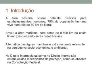 1. IntroduçãoA área costeira possui habitats diversos para estabelecimentos humanos, 75% da população humana vive num raio de 60 km do litoralBrasil: a área marítima, com cerca de 8.500 km de costa linear (desprezando-se as reentrâncias)A temática das águas marinhas é extremamente relevante na perspectva sócio-econômica e ambiental. No Direito Internacional como no Direito Interno são estabelecidos mecanismos de proteção, como se observa na Constituição Federal.