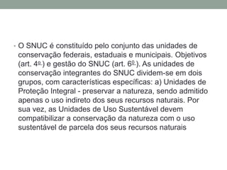 O SNUC é constituído pelo conjunto das unidades de conservação federais, estaduais e municipais. Objetivos (art. 4o ) e gestão do SNUC (art. 60 ). As unidades de conservação integrantes do SNUC dividem-se em dois grupos, com características específicas: a) Unidades de Proteção Integral - preservar a natureza, sendo admitido apenas o uso indireto dos seus recursos naturais. Por sua vez, as Unidades de Uso Sustentável devem compatibilizar a conservação da natureza com o uso sustentável de parcela dos seus recursos naturais