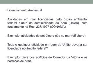 Licenciamento AmbientalAtividades em mar licenciadas pelo órgão ambiental federal diante da dominialidade do bem (União), com fundamento na Res. 237/1997 (CONAMA)Exemplo: atividades de petróleo e gás no mar (off shore)Toda e qualquer atividade em bem da União deveria ser licenciada no âmbito federal?Exemplo: piers dos edifícios do Corredor da Vitória e as barracas de praia