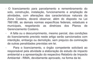 O licenciamento para parcelamento e remembramento do solo, construção, instalação, funcionamento e ampliação de atividades, com alterações das características naturais da Zona Costeira, deverá observar, além do disposto na Lei 7661/88, as demais normas específicas federais, estaduais e municipais, respeitando as diretrizes dos Planos de Gerenciamento Costeiro.   A falta ou o descumprimento, mesmo parcial, das condições do licenciamento previsto neste artigo serão sancionados com interdição, embargo ou demolição, sem prejuízo da cominação de outras penalidades previstas em lei.   Para o licenciamento, o órgão competente solicitará ao responsável pela atividade a elaboração do estudo de impacto ambiental e a apresentação do respectivo Relatório de Impacto Ambiental - RIMA, devidamente aprovado, na forma da lei.