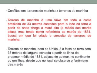 Conflitos em terrenos de marinha x terrenos da marinhaTerreno de marinha é uma faixa em toda a costa brasileira de 33 metros contados para o lado da terra a partir de onde chega a maré alta (a média das marés altas), mas tendo como referência as marés de 1831, época em que foi criado o conceito de terrenos de marinha.Terreno de marinha, bem da União, é a faixa de terra com 33 metros de largura, contada a partir da linha da preamar média de 1831, adjacente ao mar, no continente ou em ilhas, desde que no local se observe o fenômeno das marés
