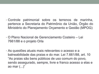 Controle patrimonial sobre os terrenos de marinha, pertence a Secretaria do Patrimônio da União, Órgão do Ministério do Planejamento Orçamento e Gestão (MPOG)O Plano Nacional de Gerenciamento Costeiro – Lei 7661/88 e o projeto OrlaAs questões atuais mais relevantes o acesso e a balneabilidade das praias e do mar. Lei 7.661/88, art. 10 “As praias são bens públicos de uso comum do povo, sendo assegurado, sempre, livre e franco acesso a elas e ao mar (...)”