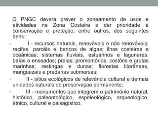 O PNGC deverá prever o zoneamento de usos e atividades na Zona Costeira e dar prioridade à conservação e proteção, entre outros, dos seguintes bens:        I - recursos naturais, renováveis e não renováveis; recifes, parcéis e bancos de algas; ilhas costeiras e oceânicas; sistemas fluviais, estuarinos e lagunares, baías e enseadas; praias; promontórios, costões e grutas marinhas; restingas e dunas; florestas litorâneas, manguezais e pradarias submersas;        II - sítios ecológicos de relevância cultural e demais unidades naturais de preservação permanente;        III - monumentos que integrem o patrimônio natural, histórico, paleontológico, espeleológico, arqueológico, étnico, cultural e paisagístico.