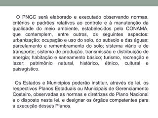 O PNGC será elaborado e executado observando normas, critérios e padrões relativos ao controle e à manutenção da qualidade do meio ambiente, estabelecidos pelo CONAMA, que contemplem, entre outros, os seguintes aspectos: urbanização; ocupação e uso do solo, do subsolo e das águas; parcelamento e remembramento do solo; sistema viário e de transporte; sistema de produção, transmissão e distribuição de energia; habitação e saneamento básico; turismo, recreação e lazer; patrimônio natural, histórico, étnico, cultural e paisagístico.Os Estados e Municípios poderão instituir, através de lei, os respectivos Planos Estaduais ou Municipais de Gerenciamento Costeiro, observadas as normas e diretrizes do Plano Nacional e o disposto nesta lei, e designar os órgãos competentes para a execução desses Planos.