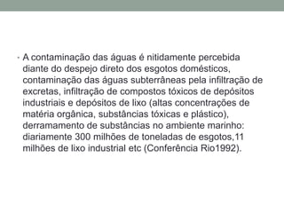 A contaminação das águas é nitidamente percebida diante do despejo direto dos esgotos domésticos, contaminação das águas subterrâneas pela infiltração de excretas, infiltração de compostos tóxicos de depósitos industriais e depósitos de lixo (altas concentrações de matéria orgânica, substâncias tóxicas e plástico), derramamento de substâncias no ambiente marinho: diariamente 300 milhões de toneladas de esgotos,11 milhões de lixo industrial etc (Conferência Rio1992).