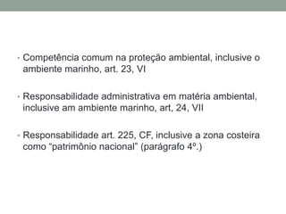 Competência comum na proteção ambiental, inclusive o ambiente marinho, art. 23, VIResponsabilidade administrativa em matéria ambiental, inclusive am ambiente marinho, art, 24, VIIResponsabilidade art. 225, CF, inclusive a zona costeira como “patrimônio nacional” (parágrafo 4º.) 