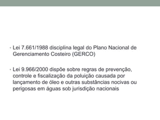 Lei 7.661/1988 disciplina legal do Plano Nacional de Gerenciamento Costeiro (GERCO)Lei 9.966/2000 dispõe sobre regras de prevenção, controle e fiscalização da poluição causada por lançamento de óleo e outras substâncias nocivas ou perigosas em águas sob jurisdição nacionais