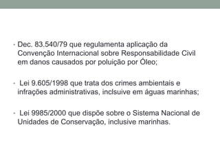 Dec. 83.540/79 que regulamenta aplicação da Convenção Internacional sobre Responsabilidade Civil em danos causados por poluição por Óleo; Lei 9.605/1998 que trata dos crimes ambientais e infrações administrativas, inclsuive em águas marinhas; Lei 9985/2000 que dispõe sobre o Sistema Nacional de Unidades de Conservação, inclusive marinhas.