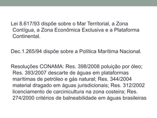  Lei 8.617/93 dispõe sobre o Mar Territorial, a Zona Contígua, a Zona Econômica Exclusiva e a Plataforma Continental. Dec.1.265/94 dispõe sobre a Política Marítima Nacional.Resoluções CONAMA: Res. 398/2008 poluição por óleo;  Res. 393/2007 descarte de águas em plataformas marítimas de petróleo e gás natural; Res. 344/2004 material dragado em águas jurisdicionais; Res. 312/2002 licenciamento de carcinicultura na zona costeira; Res. 274/2000 critérios de balneabilidade em águas brasileiras