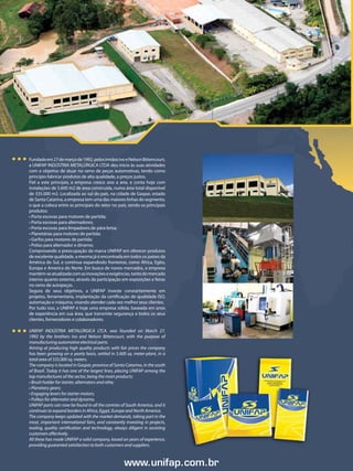 Fundada em 27 de março de 1992, pelos irmãos Ivo e Nelson Bittencourt,
    a UNIFAP INDÚSTRIA METALÚRGICA LTDA deu início às suas atividades
    com o objetivo de atuar no ramo de peças automotivas, tendo como
    princípio fabricar produtos de alta qualidade, a preços justos.
    Fiel a este princípio, a empresa cresce ano a ano, e conta hoje com
    instalações de 5.600 m2 de área construída, numa área total disponível
    de 335.000 m2. Localizada ao sul do país, na cidade de Gaspar, estado
    de Santa Catarina, a empresa tem uma das maiores linhas do segmento,
    o que a coloca entre as principais do setor no país, sendo os principais
    produtos:
    • Porta escovas para motores de partida;
    • Porta escovas para alternadores;
    • Porta escovas para límpadores de pára-brisa;
    • Planetárias para motores de partida;
    • Garfos para motores de partida;
    • Polias para alternador e dínamo;
    Comprovando a preocupação da marca UNIFAP em oferecer produtos
    de excelente qualidade, a mesma já é encontrada em todos os países da
    América do Sul, e continua expandindo fronteiras, como África, Egito,
    Europa e America do Norte. Em busca de novos mercados, a empresa
    mantém-se atualizada com as inovações e exigências, tanto do mercado
    interno quanto externo, através da participação em exposições e feiras
    no ramo de autopeças.
    Segura de seus objetivos, a UNIFAP investe constantemente em
    projetos, ferramentaria, implantação da certificação de qualidade ISO,
    automação e máquina, visando atender cada vez melhor seus clientes.
    Por tudo isso, a UNIFAP é hoje uma empresa sólida, baseada em anos
    de experiência em sua área, que transmite segurança a todos os seus
    clientes, fornecedores e colaboradores.

    UNIFAP INDÚSTRIA METALÚRGICA LTCA. was founded on March 27,
    1992 by the brothers Ivo and Nelson Bittencourt, with the purpose of
    manufacturing automotive electrical parts.
    Aiming at producing high quality products with fair prices the company
    has been growing on a yearly basis, settled in 5.600 sq. meter-plant, in a
    total area of 335.000 sq. meters.
    The company is located in Gaspar, province of Santa Catarina, in the south
    of Brazil. Today it has one of the largest lines, placing UNIFAP among the
    top manufactures of the sector, being the main products:
    • Brush holder for starter, alternators and othe;
    • Planetary gears;
    • Engaging levers for starter motors;
    • Pulleys for alternator and dynamo.
    UNIFAP parts can now be found in all the contries of South America, and it
    continues to expand borders in Africa, Egypt, Europe and North America.
    The company keeps updated with the market demands, taking part in the
    most, important international fairs, and constantly investing in projects,
    tooling, quality certification and technology, always diligent in assisting
    customers effectively.
    All these has made UNIFAP a solid company, based on years of experience,
    providing guaranted satisfaction to both customers and suppliers.

2
                                                        www.unifap.com.br
 