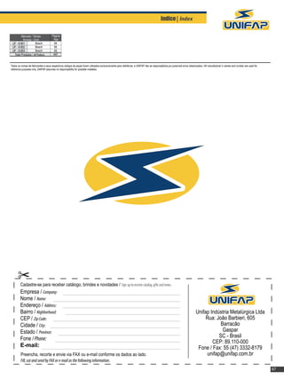 Indice| Index

        Mancais / Tampa               Página
          Housings / Cover             Page
 UF - 8.801           Bosch             64
 UF - 8.802           Bosch             65
 UF - 8.803           Bosch             65
  Total Produtos / All Products        447


Todos os nomes de fabricantes e seus respectivos códigos de peças foram utilizados exclusivamente para referência, a UNIFAP não se responsabiliza por possíveis erros relacionados / All manufacturer´s names and number are used for
reference purposes only, UNIFAP assumes no responsability for possible mistakes.




        Cadastre-se para receber catálogo, brindes e novidades / Sign up to receive catalog, gifts and news.
        Empresa / Company:
        Nome / Name:
        Endereço / Address:
        Bairro / Nighborhood:                                                                                                                                              Unifap Indústria Metalúrgica Ltda
        CEP / Zip Code:                                                                                                                                                         Rua: João Barbieri, 605
        Cidade / City:                                                                                                                                                                 Barracão
        Estado / Province:                                                                                                                                                              Gaspar
        Fone / Phone:                                                                                                                                                                 SC - Brasil
                                                                                                                                                                                   CEP: 89.110-000
        E-mail:                                                                                                                                                             Fone / Fax: 55 (47) 3332-8179
         Preencha, recorte e envie via FAX ou e-mail conforme os dados ao lado.                                                                                                 unifap@unifap.com.br
         Fill, cut and send by FAX or e-mail as the following information.
                                                                                                                                                                                                                                        67
 