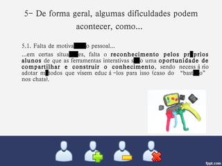 5- De forma geral, algumas dificuldades podem acontecer, como...   5.1. Falta de motivação pessoal... ...em certas situações, falta o  reconhecimento pelos próprios alunos  de que as ferramentas interativas são uma  oportunidade de compartilhar e construir o conhecimento , sendo necessário adotar métodos que visem educá-los para isso (caso do “bastão” nos chats). 