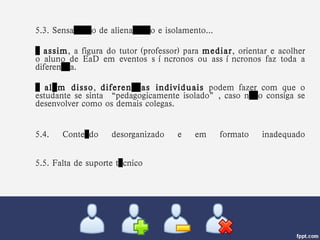 5.3. Sensação de alienação e isolamento... …  assim , a figura do tutor (professor) para  mediar , orientar e acolher o aluno de EaD em eventos síncronos ou assíncronos faz toda a diferença.  …  além disso ,  diferenças individuais  podem fazer com que o estudante se sinta “pedagogicamente isolado”, caso não consiga se desenvolver como os demais colegas. 5.4. Conteúdo desorganizado e em formato inadequado 5.5. Falta de suporte técnico 