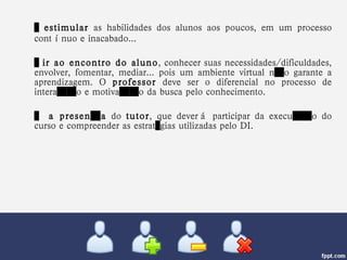…  estimular  as habilidades dos alunos aos poucos, em um processo contínuo e inacabado... …  ir ao encontro do aluno , conhecer suas necessidades/dificuldades, envolver, fomentar, mediar... pois um ambiente virtual não garante a aprendizagem. O  professor  deve ser o diferencial no processo de interação e motivação da busca pelo conhecimento. …  a presença  do  tutor , que deverá participar da execução do curso e compreender as estratégias utilizadas pelo DI. 