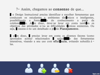 7- Assim, chegamos ao  consenso  de que... …  o Design Instrucional precisa identificar e escolher ferramentas que conduzam os estudantes a ambientes dinâmicos e inteligentes, possibilitando a formação do conhecimento a partir da colaboração. Além disso, deve-se levar em conta também os objetivos das atividades e/ou as dificuldades técnicas existentes. Ou seja, é necessário um detalhado e prévio  Planejamento .  …  além disso, é preciso levar em conta os diversos fatores (como apontados acima) relacionados à aplicação das ferramentas interativas, visando a seu uso com  eficiência , evitando subutilizá-las. 