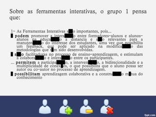 Sobre as ferramentas interativas, o grupo 1 pensa que: 1- As Ferramentas Interativas são importantes, pois... …  podem  promover a interação entre formadores-alunos e alunos-alunos na educação a distancia e são relevantes para a manutenção do interesse dos estudantes, uma vez que possibilita um feedback, que pode ser aplicado na modificação das metodologias que têm sido desenvolvidas. …  são  facilitadoras no processo de ensino-aprendizagem, e estimulam a colaboração e interação entre os participantes. ...  permitem  a participação, a intervenção, a bidirecionalidade e a multiplicidade de conexões, o que possibilita que o aluno possa ser autor ou co-autor no processo de aprendizagem. …  possibilitam  aprendizagem colaborativa e a construção mútua do conhecimento 