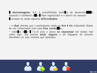 …  desvantagens : há a possibilidade também de desmotivação (quando o ambiente não é bem organizado) e o desvio do assunto.  …  somam-se ainda algumas  dificuldades :  - o  chat  precisa que o participante esteja no  horário  estipulado diante de um computador com uma  boa conexão ...  - também não é fácil para o aluno  se expressar  em tempo real sobre algo. Ele precisa  estar seguro  e ter bagagem do assunto abordado, ou seja, mostrar que aprendeu. 