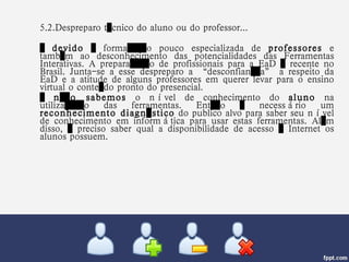 5.2.Despreparo técnico do aluno ou do professor... …  devido  à formação pouco especializada de  professores  e também ao desconhecimento das potencialidades das Ferramentas Interativas. A preparação de profissionais para a EaD é recente no Brasil. Junta-se a esse despreparo a “desconfiança” a respeito da EaD e a atitude de alguns professores em querer levar para o ensino virtual o conteúdo pronto do presencial. …  não sabemos  o nível de conhecimento do  aluno  na utilização das ferramentas. Então é necessário um  reconhecimento diagnóstico  do publico alvo para saber seu nível de conhecimento em informática para usar estas ferramentas. Além disso, é preciso saber qual a disponibilidade de acesso à Internet os alunos possuem.  