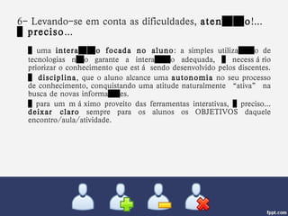 6- Levando-se em conta as dificuldades,  atenção !...  é preciso ... …  uma  interação focada no aluno : a simples utilização de tecnologias não garante a interação adequada, é necessário priorizar o conhecimento que está sendo desenvolvido pelos discentes. …  disciplina , que o aluno alcance uma  autonomia  no seu processo de conhecimento, conquistando uma atitude naturalmente “ativa” na busca de novas informações.  …  para um máximo proveito das ferramentas interativas, é preciso...  deixar claro  sempre para os alunos os OBJETIVOS daquele encontro/aula/atividade.  