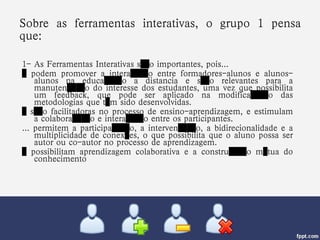 Sobre as ferramentas interativas, o grupo 1 pensa que: 1- As Ferramentas Interativas são importantes, pois... …  podem promover a interação entre formadores-alunos e alunos-alunos na educação a distancia e são relevantes para a manutenção do interesse dos estudantes, uma vez que possibilita um feedback, que pode ser aplicado na modificação das metodologias que têm sido desenvolvidas. …  são facilitadoras no processo de ensino-aprendizagem, e estimulam a colaboração e interação entre os participantes. ... permitem a participação, a intervenção, a bidirecionalidade e a multiplicidade de conexões, o que possibilita que o aluno possa ser autor ou co-autor no processo de aprendizagem. …  possibilitam aprendizagem colaborativa e a construção mútua do conhecimento 