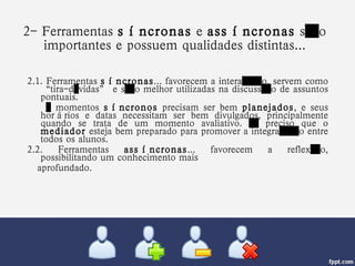 2- Ferramentas  síncronas  e  assíncronas  são importantes e possuem qualidades distintas... 2.1. Ferramentas  síncronas ... favorecem a interação, servem como “tira-dúvidas” e são melhor utilizadas na discussão de assuntos pontuais. …  momentos  síncronos  precisam ser bem  planejados , e seus horários e datas necessitam ser bem divulgados, principalmente quando se trata de um momento avaliativo. É preciso que o  mediador  esteja bem preparado para promover a integração entre todos os alunos. 2.2. Ferramentas  assíncronas ... favorecem a reflexão, possibilitando um conhecimento mais  aprofundado. 