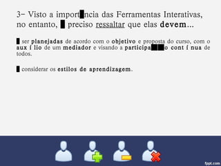 3- Visto a importância das Ferramentas Interativas, no entanto, é preciso  ressaltar  que elas  devem ...   …  ser  planejadas  de acordo com o  objetivo  e proposta do curso, com o  auxílio  de um  mediador  e visando a  participação contínua  de todos.  …  considerar os  estilos de aprendizagem . 
