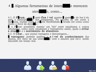 4 – Algumas ferramentas de interação merecem atenção, como...   4.1. O  Fórum ... que é mais  flexível  quanto à questão do horário para a participação dos integrantes. Na escolha de um curso a distância, muitas vezes a própria flexibilidade é levada em conta como ponto a favor da decisão.  …  o Fórum possibilita manter um "elo" entre estudantes e outros estudantes, como entre estudantes e formadores; assim, ajuda a  evitar a evasão  e o  sentimento de abandono . 4.2. O  Chat ... que possui vantagens e desvantagens... …  vantagens : permite analisar o  nível de conhecimento  dos alunos, por meio de sua interação com o assunto que está sendo discutido em tempo real. 