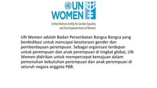 UN Women adalah Badan Perserikatan Bangsa Bangsa yang 
berdedikasi untuk mencapai kesetaraan gender dan 
pemberdayaan perempuan. Sebagai organisasi terdepan 
untuk perempuan dan anak perempuan di tingkat global, UN 
Women didirikan untuk mempercepat kemajuan dalam 
pemenuhan kebutuhan perempuan dan anak perempuan di 
seluruh negara anggota PBB. 
 