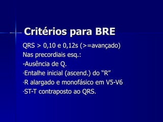 Critérios para BRE QRS > 0,10 e 0,12s (>=avançado) Nas precordiais esq.: -Ausência de Q. Entalhe inicial (ascend.) do “R” R alargado e monofásico em V5-V6 ST-T contraposto ao QRS. 