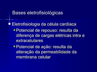 Bases eletrofisiológicas Eletrofisiologia da célula cardíaca Potencial de repouso: resulta da diferença de cargas elétricas intra e extracelulares Potencial de ação: resulta da alteração da permeabilidade da membrana celular 