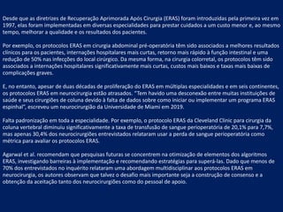 Desde que as diretrizes de Recuperação Aprimorada Após Cirurgia (ERAS) foram introduzidas pela primeira vez em
1997, elas foram implementadas em diversas especialidades para prestar cuidados a um custo menor e, ao mesmo
tempo, melhorar a qualidade e os resultados dos pacientes.
Por exemplo, os protocolos ERAS em cirurgia abdominal pré-operatória têm sido associados a melhores resultados
clínicos para os pacientes, internações hospitalares mais curtas, retorno mais rápido à função intestinal e uma
redução de 50% nas infecções do local cirúrgico. Da mesma forma, na cirurgia colorretal, os protocolos têm sido
associados a internações hospitalares significativamente mais curtas, custos mais baixos e taxas mais baixas de
complicações graves.
E, no entanto, apesar de duas décadas de proliferação do ERAS em múltiplas especialidades e em seis continentes,
os protocolos ERAS em neurocirurgia estão atrasados. “Tem havido uma desconexão entre muitas instituições de
saúde e seus cirurgiões de coluna devido à falta de dados sobre como iniciar ou implementar um programa ERAS
espinhal”, escreveu um neurocirurgião da Universidade de Miami em 2019.
Falta padronização em toda a especialidade. Por exemplo, o protocolo ERAS da Cleveland Clinic para cirurgia da
coluna vertebral diminuiu significativamente a taxa de transfusão de sangue perioperatória de 20,1% para 7,7%,
mas apenas 30,4% dos neurocirurgiões entrevistados relataram usar a perda de sangue perioperatória como
métrica para avaliar os protocolos ERAS.
Agarwal et al. recomendam que pesquisas futuras se concentrem na otimização de elementos dos algoritmos
ERAS, investigando barreiras à implementação e recomendando estratégias para superá-las. Dado que menos de
70% dos entrevistados no inquérito relataram uma abordagem multidisciplinar aos protocolos ERAS em
neurocirurgia, os autores observam que talvez o desafio mais importante seja a construção de consenso e a
obtenção da aceitação tanto dos neurocirurgiões como do pessoal de apoio.
 