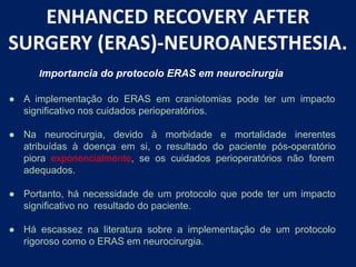 ENHANCED RECOVERY AFTER
SURGERY (ERAS)-NEUROANESTHESIA.
● A implementação do ERAS em craniotomias pode ter um impacto
significativo nos cuidados perioperatórios.
● Na neurocirurgia, devido à morbidade e mortalidade inerentes
atribuídas à doença em si, o resultado do paciente pós-operatório
piora exponencialmente, se os cuidados perioperatórios não forem
adequados.
● Portanto, há necessidade de um protocolo que pode ter um impacto
significativo no resultado do paciente.
● Há escassez na literatura sobre a implementação de um protocolo
rigoroso como o ERAS em neurocirurgia.
Importancia do protocolo ERAS em neurocirurgia
 