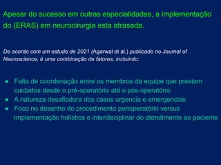 Apesar do sucesso em outras especialidades, a implementação
do (ERAS) em neurocirurgia esta atrasada.
De acordo com um estudo de 2021 (Agarwal et al.) publicado no Journal of
Neuroscience, é uma combinação de fatores, incluindo:
● Falta de coordenação entre os membros da equipe que prestam
cuidados desde o pré-operatório até o pós-operatório.
● A natureza desafiadora dos casos urgencia e emergencias
● Foco no desenho do procedimento perioperatório versus
implementação holística e interdisciplinar do atendimento ao paciente
 