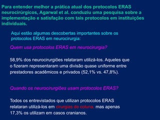Para entender melhor a prática atual dos protocolos ERAS
neurocirúrgicos, Agarwal et al. conduziu uma pesquisa sobre a
implementação e satisfação com tais protocolos em instituições
individuais.
Aqui estão algumas descobertas importantes sobre os
protocolos ERAS em neurocirurgia:
Quem usa protocolos ERAS em neurocirurgia?
58,9% dos neurocirurgiões relataram utilizá-los. Aqueles que
o fizeram representaram uma divisão quase uniforme entre
prestadores acadêmicos e privados (52,1% vs. 47,8%).
Quando os neurocirurgiões usam protocolos ERAS?
Todos os entrevistados que utilizan protocolos ERAS
relataran utilizá-los em cirurgias de coluna, mas apenas
17,3% os utilizam em casos cranianos.
 