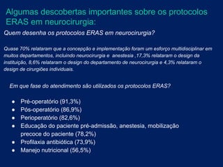 Algumas descobertas importantes sobre os protocolos
ERAS em neurocirurgia:
Quem desenha os protocolos ERAS em neurocirurgia?
Quase 70% relataram que a concepção e implementação foram um esforço multidisciplinar em
muitos departamentos, incluindo neurocirurgia e anestesia ,17,3% relataram o design da
instituição, 8,6% relataram o design do departamento de neurocirurgia e 4,3% relataram o
design de cirurgiões individuais.
Em que fase do atendimento são utilizados os protocolos ERAS?
● Pré-operatório (91,3%)
● Pós-operatório (86,9%)
● Perioperatório (82,6%)
● Educação do paciente pré-admissão, anestesia, mobilização
precoce do paciente (78,2%)
● Profilaxia antibiótica (73,9%)
● Manejo nutricional (56,5%)
 