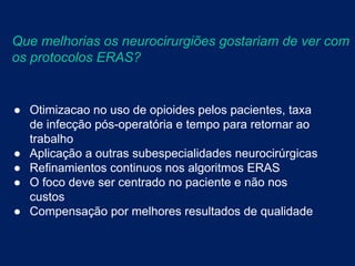 ● Otimizacao no uso de opioides pelos pacientes, taxa
de infecção pós-operatória e tempo para retornar ao
trabalho
● Aplicação a outras subespecialidades neurocirúrgicas
● Refinamientos continuos nos algoritmos ERAS
● O foco deve ser centrado no paciente e não nos
custos
● Compensação por melhores resultados de qualidade
Que melhorias os neurocirurgiões gostariam de ver com
os protocolos ERAS?
 