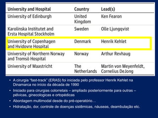• A cirurgia “fast-track” (ERAS) foi iniciada pelo professor Henrik Kehlet na
Dinamarca no início da década de 1990
• Iniciado para cirurgias colorretais – ampliado posteriormente para outras –
pélvicas, ginecologicas e ortopédicas
• Abordagem multimodal desde do pré-operatório…
• Hidratação, dor, controle de doenças sistêmicas, náuseas, deambulação etc.
 