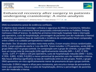 ERAS na craniotomia carece de evidências confiáveis.
O objetivo deste estudo é investigar a eficácia e segurança do ERAS na craniotomia. Métodos:
Estudos de ERAS em craniotomia foram pesquisados sistematicamente no PubMed, Embase,
Cochrane e Web of Science. Os desfechos primários (internação hospitalar total e internação
pós-operatória, custo de hospitalização, porcentagem de pacientes com dor moderada a intensa)
e desfechos secundários (taxa de readmissão e incidência de complicações) foram comparados
entre o ERAS e os cuidados perioperatórios tradicionais.
Resultado: Dos 10 estudos incluídos nesta meta-análise, 6 eram ensaios clínicos randomizados
(ECR), 3 eram estudos de coorte e 1 era não-ECR. Foram incluídos 1.275 pacientes, sendo 648 no
grupo ERAS e 627 no grupo controle. Em comparação com o grupo de controle, o grupo ERAS
teve um tempo total de internação (LOS) significativamente reduzido (MD = -2,437, IC 95%:
-3,616, -1,077, P = 0,001) e LOS pós-operatório, custo de hospitalização reduzido (SMD = -0,631,
IC 95%: -0,893, -0,369, P=0,001) e menor percentual de pacientes com dor moderada a intensa.
Não houve diferença significativa na taxa de readmissão entre os dois grupos. Porém, o grupo
ERAS apresentou um risco significativamente menor de pneumonia do que o grupo controle.
Conclusão: O ERAS é seguro e eficaz para craniotomia, pois encurta o tempo de permanência
total e pós-operatório, reduz os custos de hospitalização, diminui a percentagem de pacientes
com dor moderada a intensa.
 