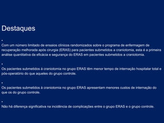 Destaques
•
Com um número limitado de ensaios clínicos randomizados sobre o programa de enfermagem de
recuperação melhorada após cirurgia (ERAS) para pacientes submetidos a craniotomia, esta é a primeira
análise quantitativa da eficácia e segurança do ERAS em pacientes submetidos a craniotomia.
•
Os pacientes submetidos à craniotomia no grupo ERAS têm menor tempo de internação hospitalar total e
pós-operatório do que aqueles do grupo controle.
•
Os pacientes submetidos à craniotomia no grupo ERAS apresentam menores custos de internação do
que os do grupo controle.
•
Não há diferença significativa na incidência de complicações entre o grupo ERAS e o grupo controle.
 