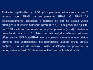 Redução significativa no LOS pós-operatório foi observada em 7
estudos com ERAS ou componentes ERAS. O ERAS foi
significativamente associado à redução da dor na escala visual
analógica e na escala numérica verbal (n = 8). A analgesia não opioide
no ERAS melhorou o controle da dor pós-operatória (n = 4) e diminui a
duração da dor (n = 1). Três dos seis estudos não encontraram
diferença nas NVPO no ERAS versus controle. Nenhum estudo relatou
aumento nas complicações pós-operatórias usando ERAS versus
controle. Um estudo mostrou maior satisfação do paciente no
acompanhamento de 30 dias com melhora na qualidade de vida.
A
 