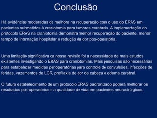 Há evidências moderadas de melhora na recuperação com o uso do ERAS em
pacientes submetidos à craniotomia para tumores cerebrais. A implementação do
protocolo ERAS na craniotomia demonstra melhor recuperação do paciente, menor
tempo de internação hospitalar e redução da dor pós-operatória.
Uma limitação significativa da nossa revisão foi a necessidade de mais estudos
existentes investigando o ERAS para craniotomias. Mais pesquisas são necessárias
para estabelecer medidas perioperatórias para controle de convulsões, infecções de
feridas, vazamentos de LCR, profilaxia de dor de cabeça e edema cerebral.
O futuro estabelecimento de um protocolo ERAS padronizado poderá melhorar os
resultados pós-operatórios e a qualidade de vida em pacientes neurocirúrgicos.
Conclusão
 