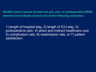 1) length of hospital stay, 2) length of ICU stay, 3)
postoperative pain, 4) direct and indirect healthcare cost,
5) complication rate, 6) readmission rate, or 7) patient
satisfaction.
Studies had to assess at least one pre, peri, or postoperative ERAS
element and evaluate at least one of the following outcomes:
 