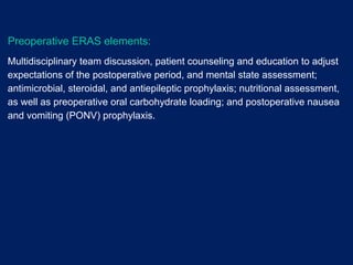 Preoperative ERAS elements:
Multidisciplinary team discussion, patient counseling and education to adjust
expectations of the postoperative period, and mental state assessment;
antimicrobial, steroidal, and antiepileptic prophylaxis; nutritional assessment,
as well as preoperative oral carbohydrate loading; and postoperative nausea
and vomiting (PONV) prophylaxis.
 