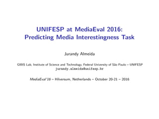 UNIFESP at MediaEval 2016:
Predicting Media Interestingness Task
Jurandy Almeida
GIBIS Lab, Institute of Science and Technology, Federal University of S˜ao Paulo – UNIFESP
jurandy.almeida@unifesp.br
MediaEval’16 – Hilversum, Netherlands – October 20-21 – 2016
 