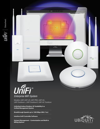 Enterprise WiFi System
Models: UAP, UAP-LR, UAP-PRO, UAP-AC,
UAP-Outdoor+, UAP-Outdoor5, UAP-AC Outdoor
Unlimited Indoor/Outdoor AP Scalability in a
Unified Management System
Breakthrough Speeds up to 1300 Mbps (802.11ac)
Intuitive UniFi Controller Software
Hotspot Management – Customization and Built‑In
Billing Options
Datasheet
 